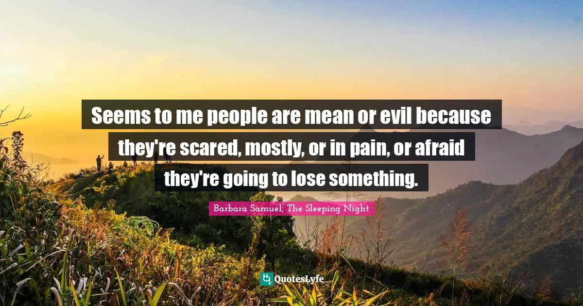 Seems to me people are mean or evil because they're scared, mostly, or in pain, or afraid they're going to lose something.