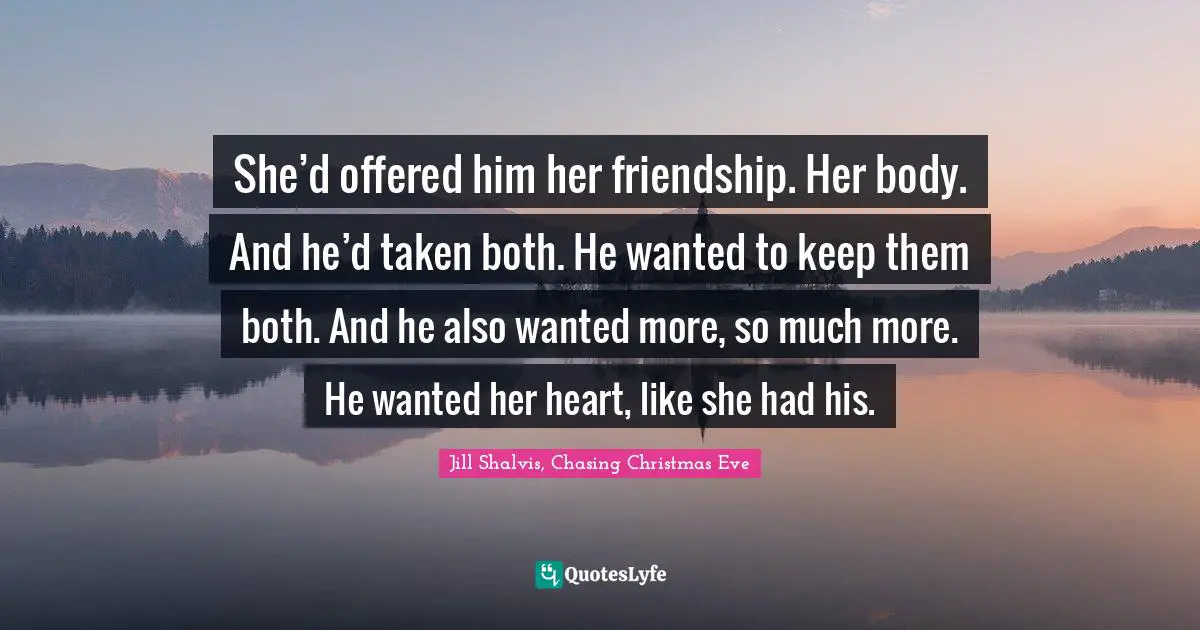 She’d offered him her friendship. Her body. And he’d taken both. He wanted to keep them both. And he also wanted more, so much more. He wanted her heart, like she had his.
