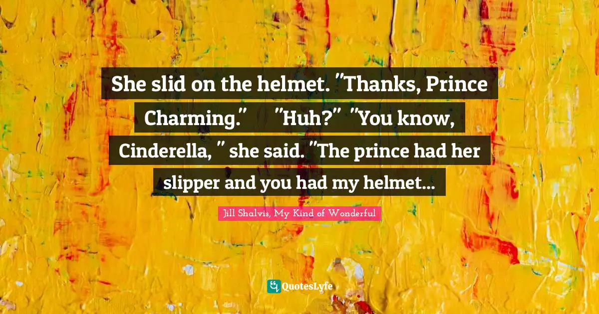 She slid on the helmet. "Thanks, Prince Charming."	"Huh?"	"You know, Cinderella, " she said. "The prince had her slipper and you had my helmet...