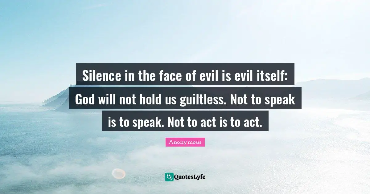 Silence in the face of evil is evil itself: God will not hold us guiltless. Not to speak is to speak. Not to act is to act.