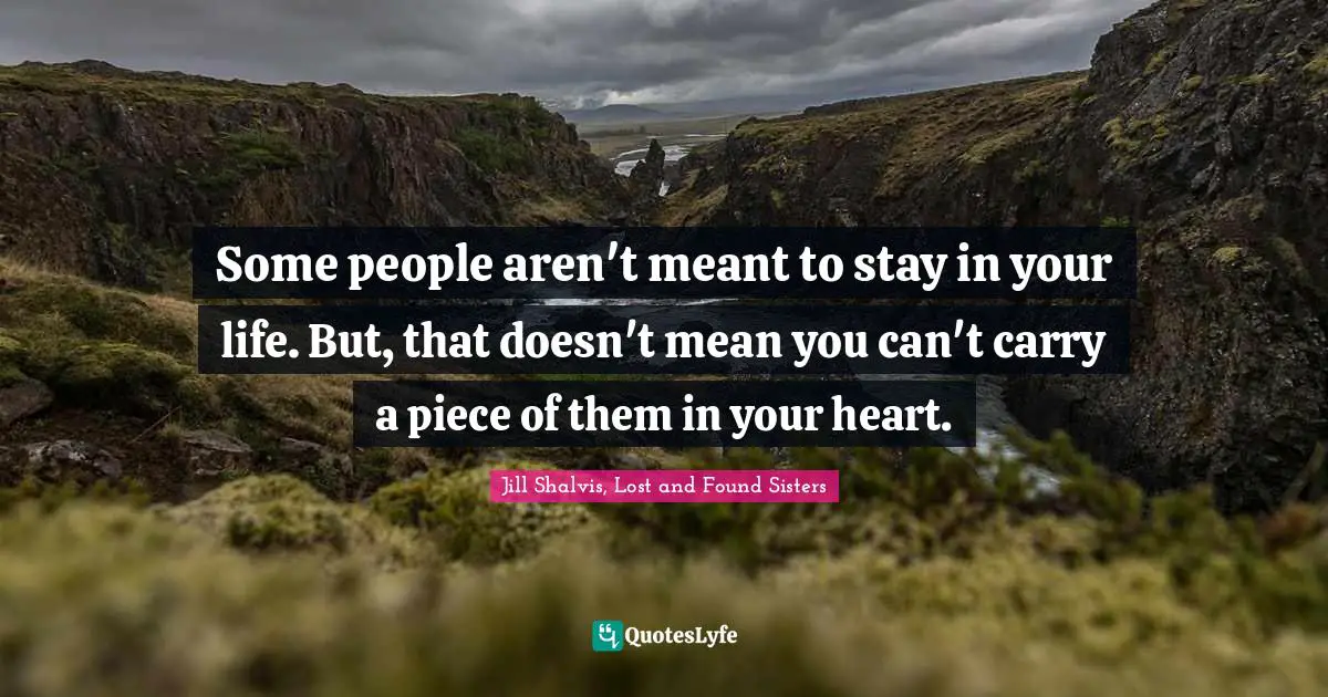 Some people aren't meant to stay in your life. But, that doesn't mean you can't carry a piece of them in your heart.