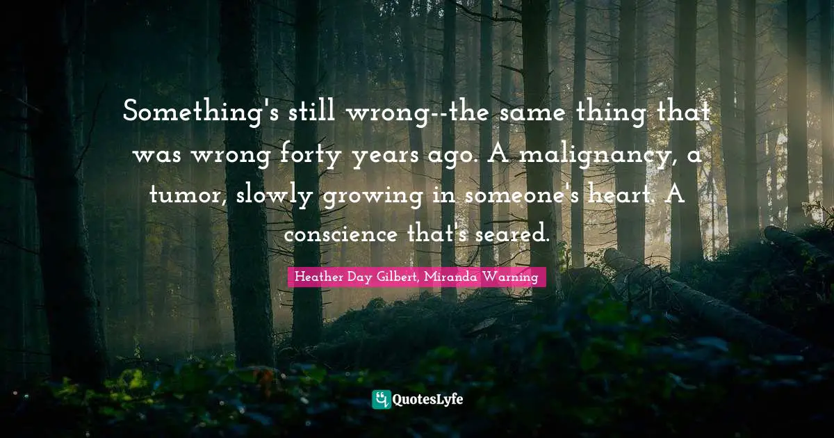 Something's still wrong--the same thing that was wrong forty years ago. A malignancy, a tumor, slowly growing in someone's heart. A conscience that's seared.