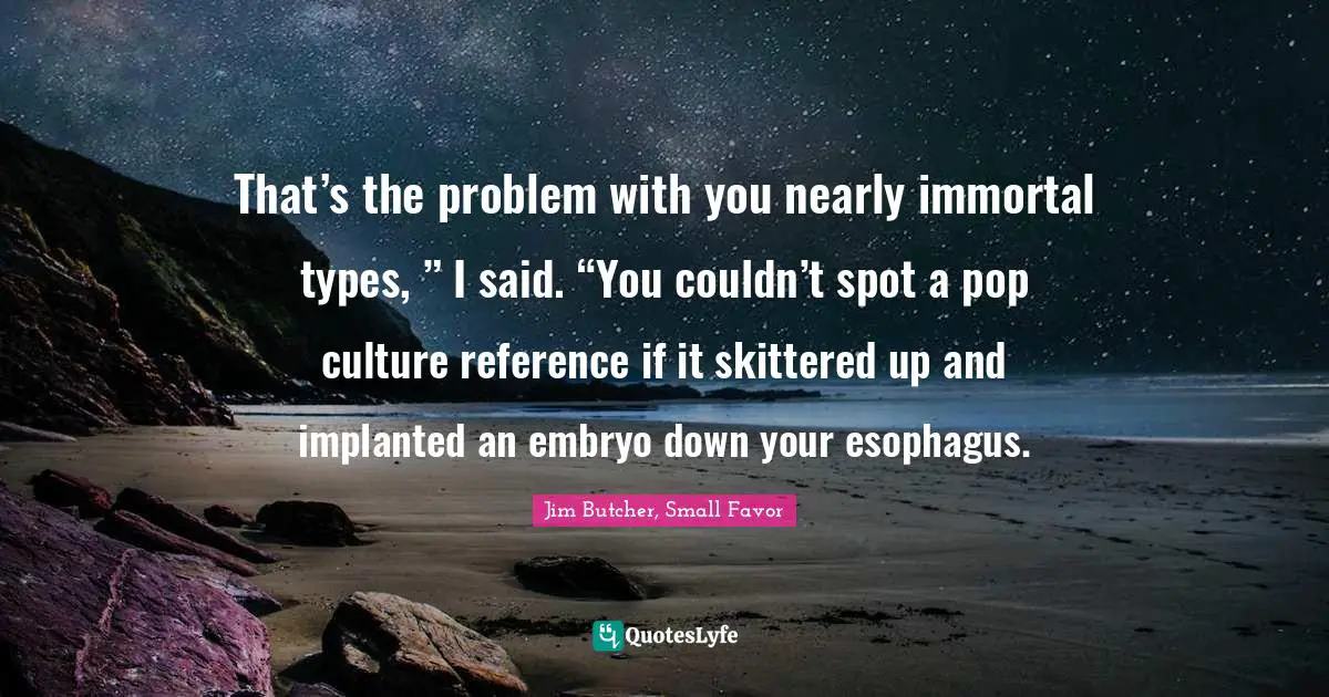 That’s the problem with you nearly immortal types, ” I said. “You couldn’t spot a pop culture reference if it skittered up and implanted an embryo down your esophagus.
