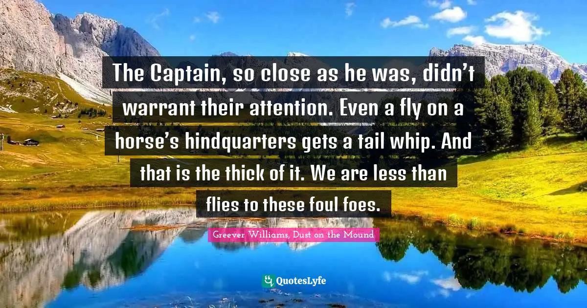 The Captain, so close as he was, didn’t warrant their attention. Even a fly on a horse’s hindquarters gets a tail whip. And that is the thick of it. We are less than flies to these foul foes.