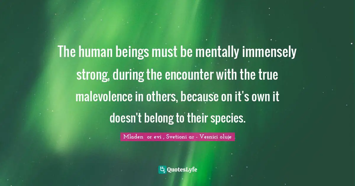 The human beings must be mentally immensely strong, during the encounter with the true malevolence in others, because on it's own it doesn't belong to their species.