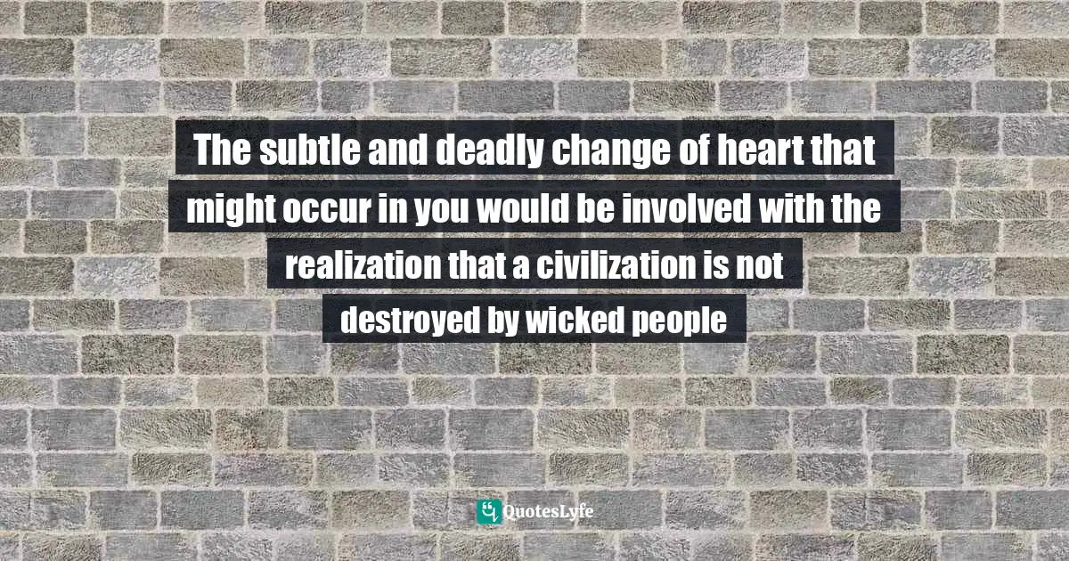 The subtle and deadly change of heart that might occur in you would be involved with the realization that a civilization is not destroyed by wicked people