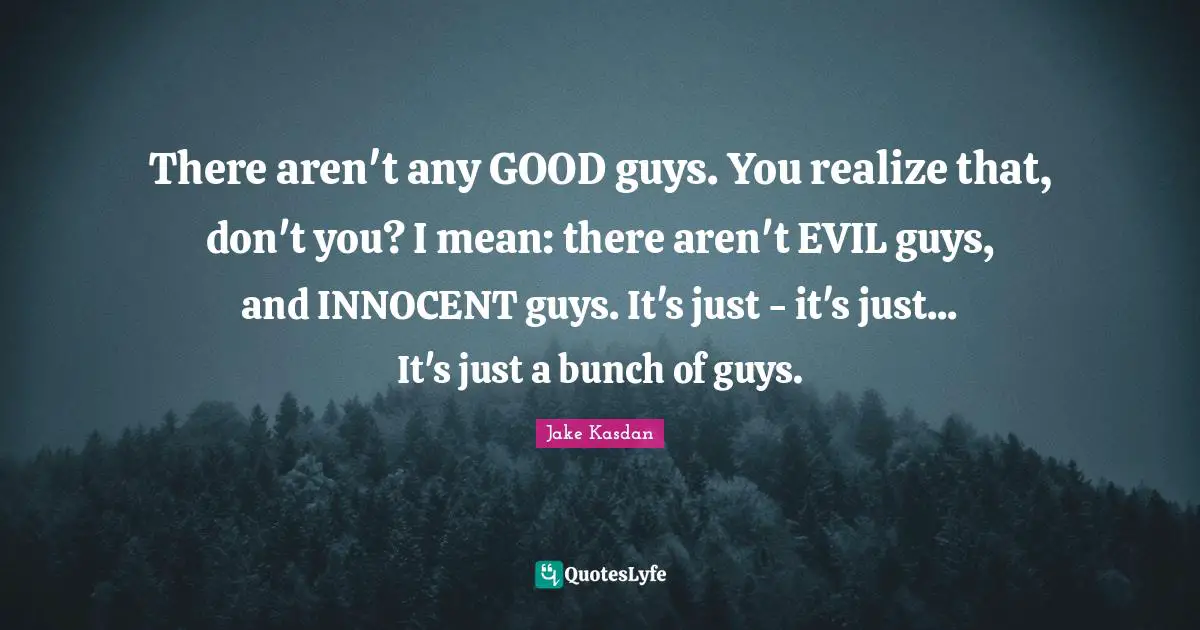There aren't any GOOD guys. You realize that, don't you? I mean: there aren't EVIL guys, and INNOCENT guys. It's just - it's just... It's just a bunch of guys.