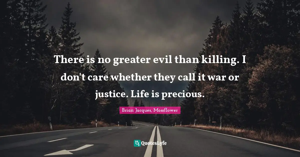 There is no greater evil than killing. I don't care whether they call it war or justice. Life is precious.