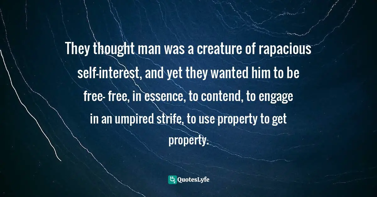 They thought man was a creature of rapacious self-interest, and yet they wanted him to be free- free, in essence, to contend, to engage in an umpired strife, to use property to get property.