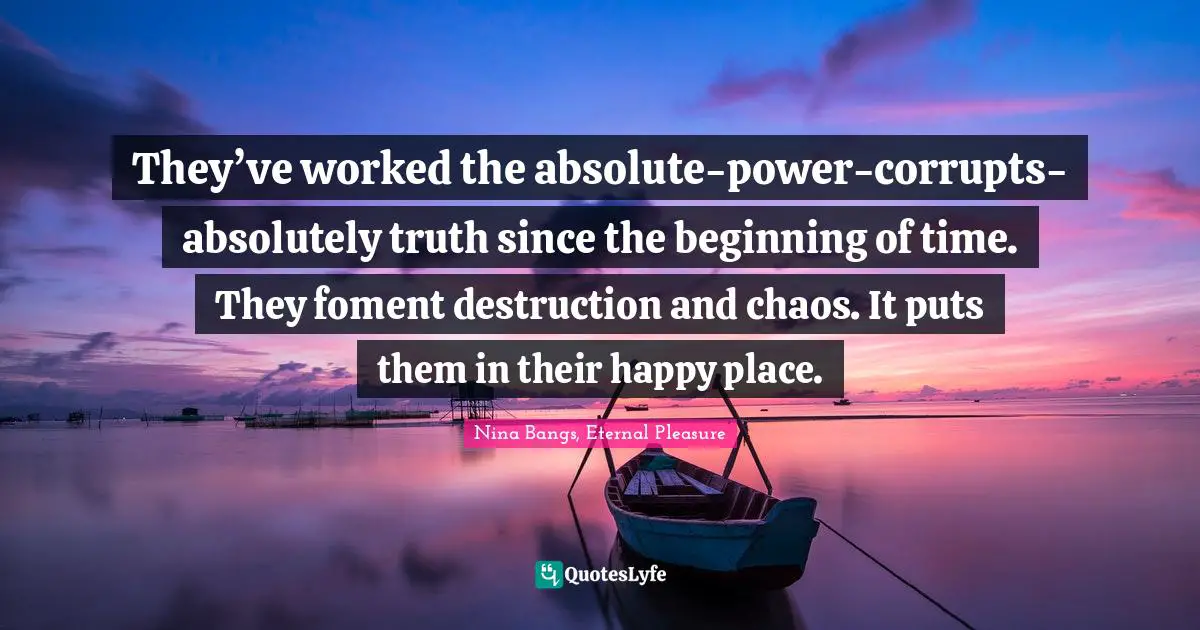They’ve worked the absolute-power-corrupts-absolutely truth since the beginning of time. They foment destruction and chaos. It puts them in their happy place.