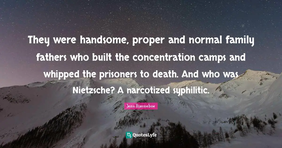 They were handsome, proper and normal family fathers who built the concentration camps and whipped the prisoners to death. And who was Nietzsche? A narcotized syphilitic.