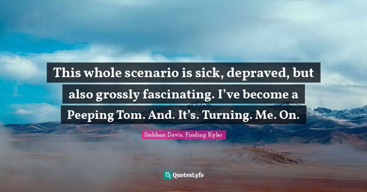 This whole scenario is sick, depraved, but also grossly fascinating. I’ve become a Peeping Tom. And. It’s. Turning. Me. On.