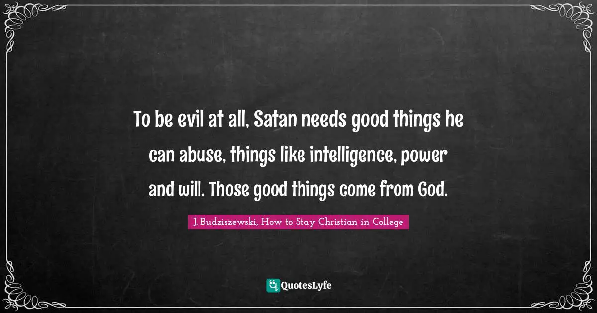 J. Budziszewski, How To Stay Christian In College Quotes: "To be evil at all, Satan needs good things he can abuse, things like intelligence, power and will. Those good things come from God."