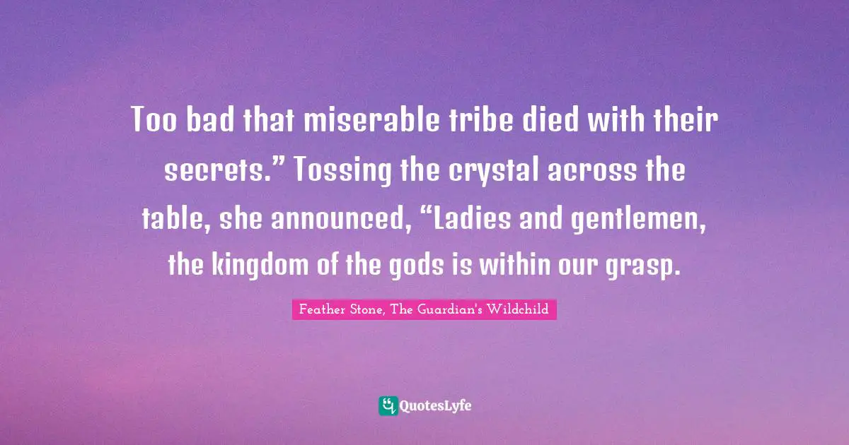 Too bad that miserable tribe died with their secrets.” Tossing the crystal across the table, she announced, “Ladies and gentlemen, the kingdom of the gods is within our grasp.