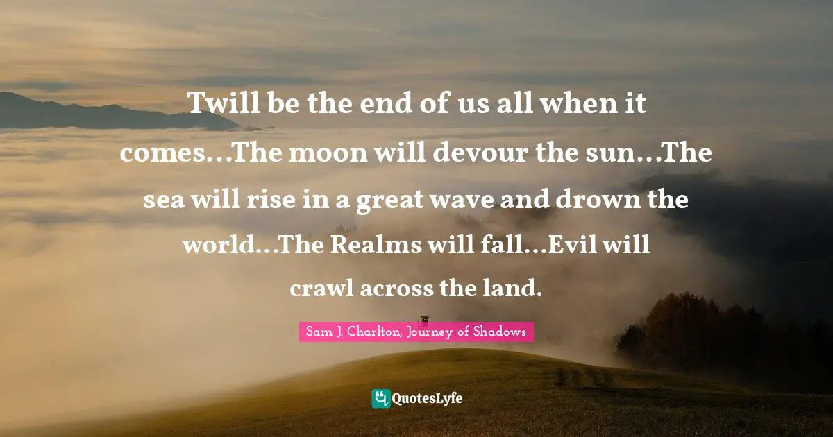 Twill be the end of us all when it comes...The moon will devour the sun...The sea will rise in a great wave and drown the world...The Realms will fall...Evil will crawl across the land.