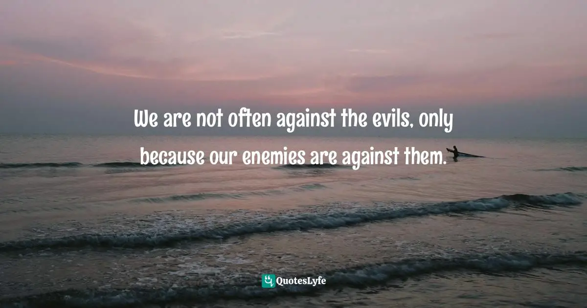 We are not often against the evils, only because our enemies are against them.