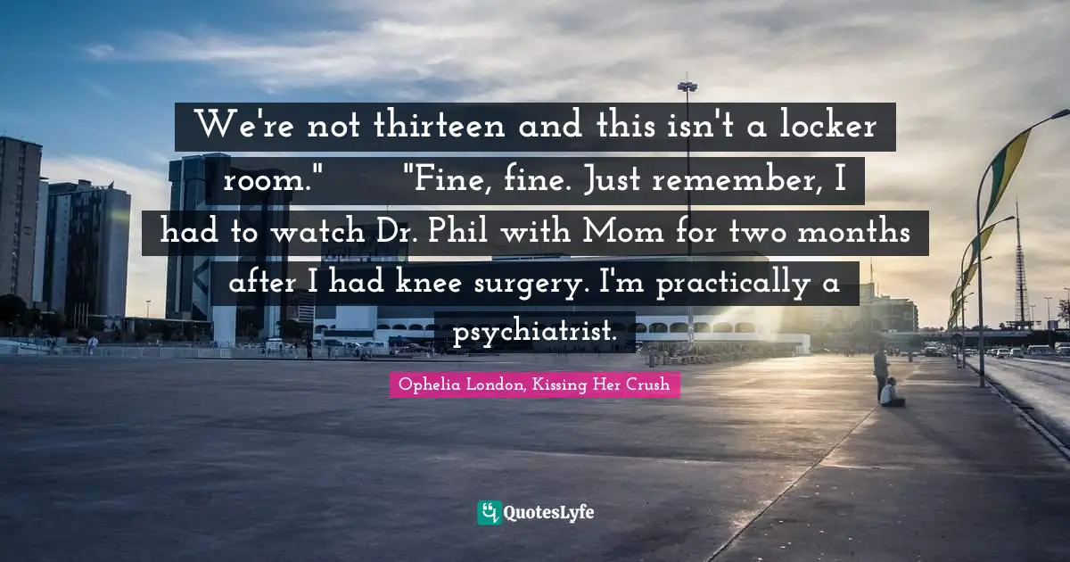 We're not thirteen and this isn't a locker room."	"Fine, fine. Just remember, I had to watch Dr. Phil with Mom for two months after I had knee surgery. I'm practically a psychiatrist.