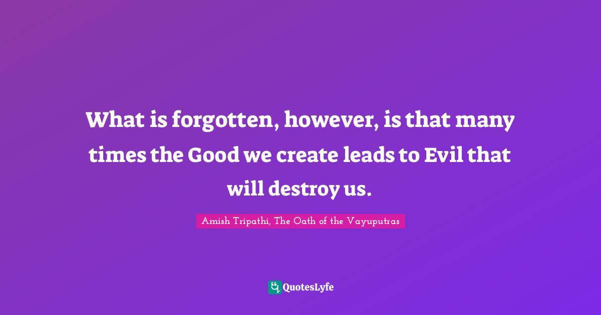 Amish Tripathi Quotes: "What is forgotten, however, is that many times the Good we create leads to Evil that will destroy us."