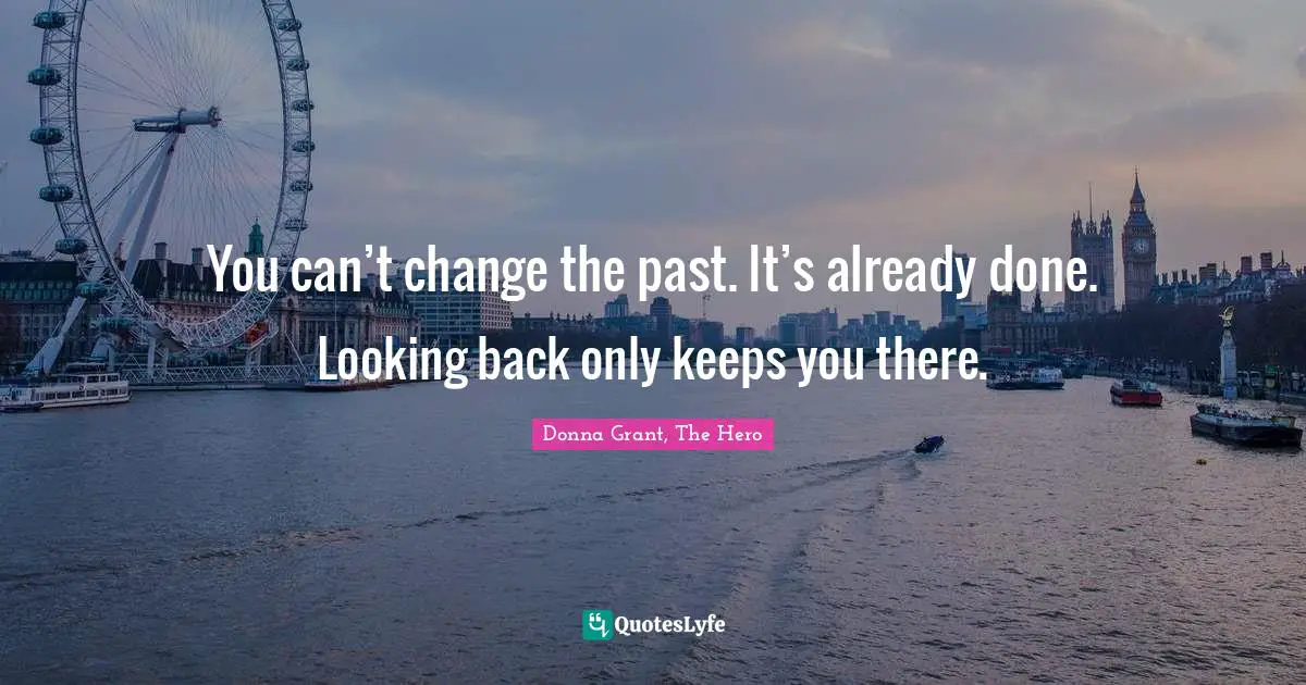 You can’t change the past. It’s already done. Looking back only keeps you there.