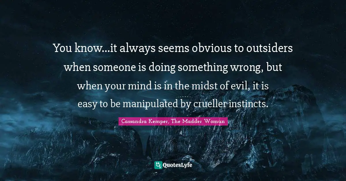 You know…it always seems obvious to outsiders when someone is doing something wrong, but when your mind is in the midst of evil, it is easy to be manipulated by crueller instincts.
