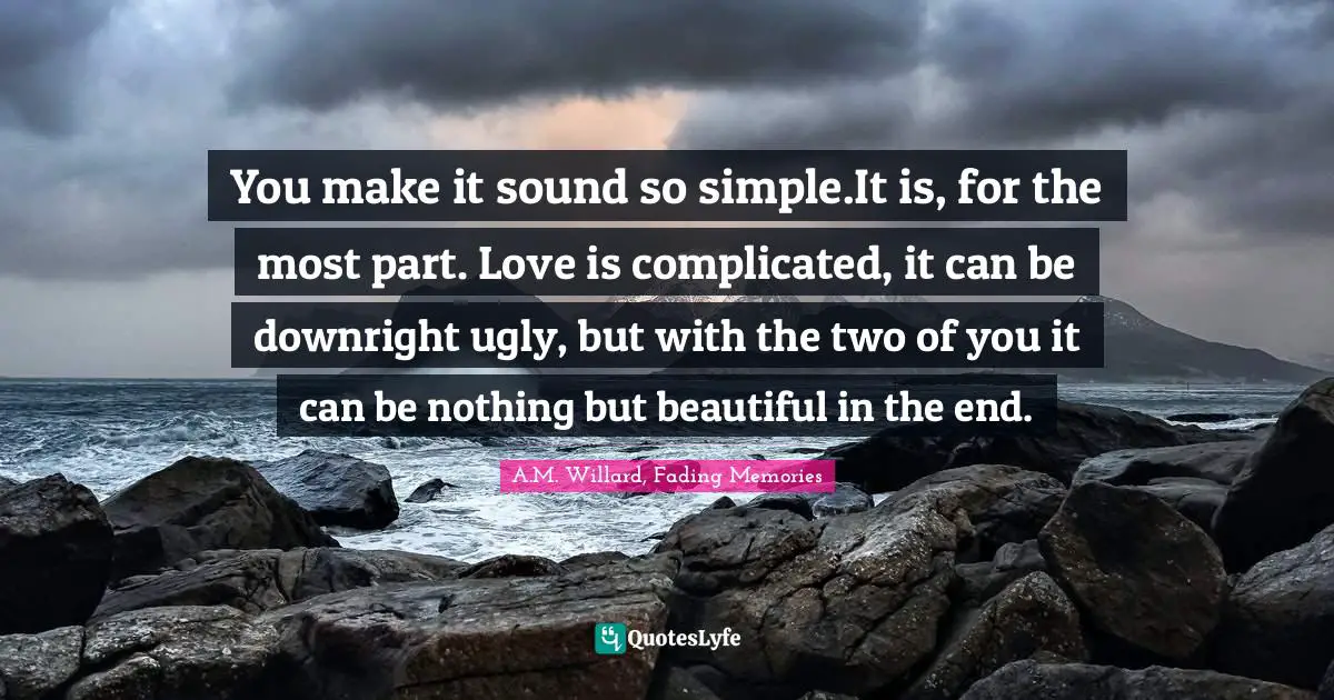 You make it sound so simple.It is, for the most part. Love is complicated, it can be downright ugly, but with the two of you it can be nothing but beautiful in the end.