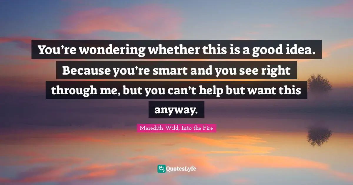 You’re wondering whether this is a good idea. Because you’re smart and you see right through me, but you can’t help but want this anyway.