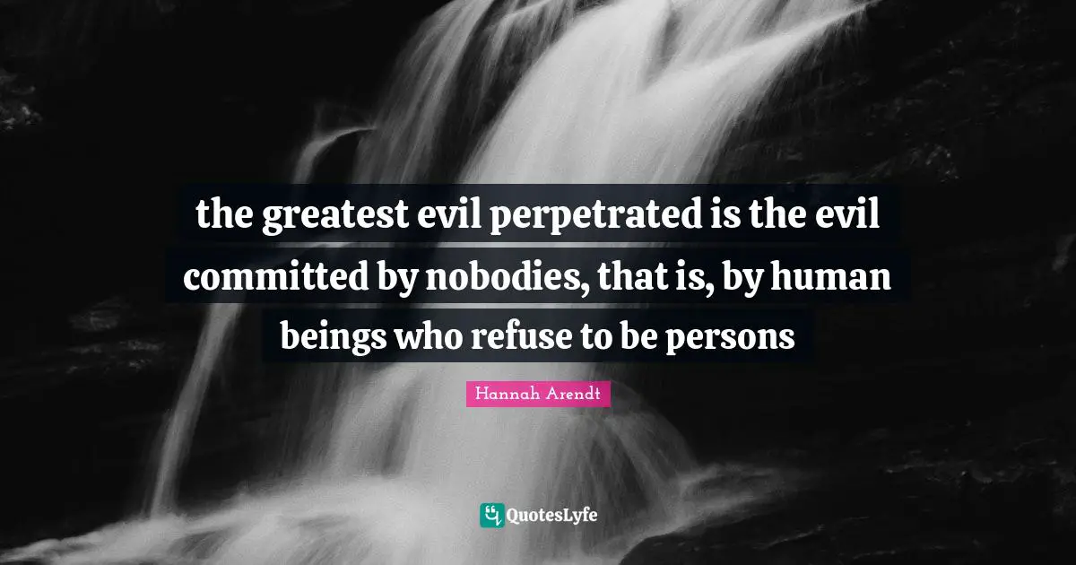 the greatest evil perpetrated is the evil committed by nobodies, that is, by human beings who refuse to be persons