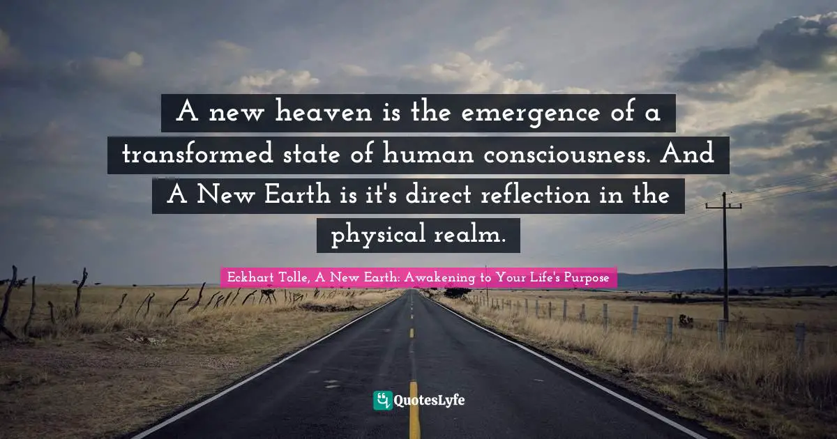 Eckhart Tolle, A New Earth: Awakening to Your Life's Purpose Quotes: A new heaven is the emergence of a transformed state of human consciousness. And A New Earth is it's direct reflection in the physical realm.