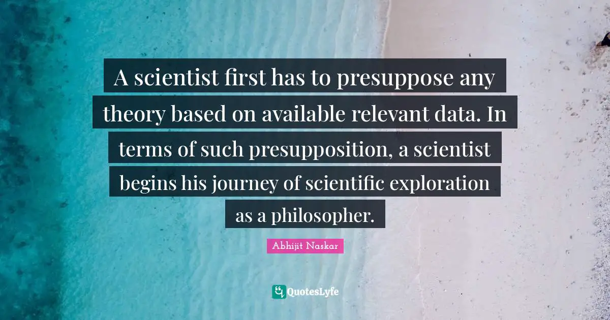 Abhijit Naskar Quotes: "A scientist first has to presuppose any theory based on available relevant data. In terms of such presupposition, a scientist begins his journey of scientific exploration as a philosopher."