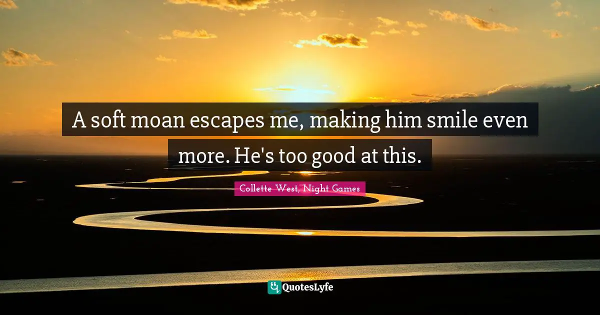 A soft moan escapes me, making him smile even more. He's too good at this.