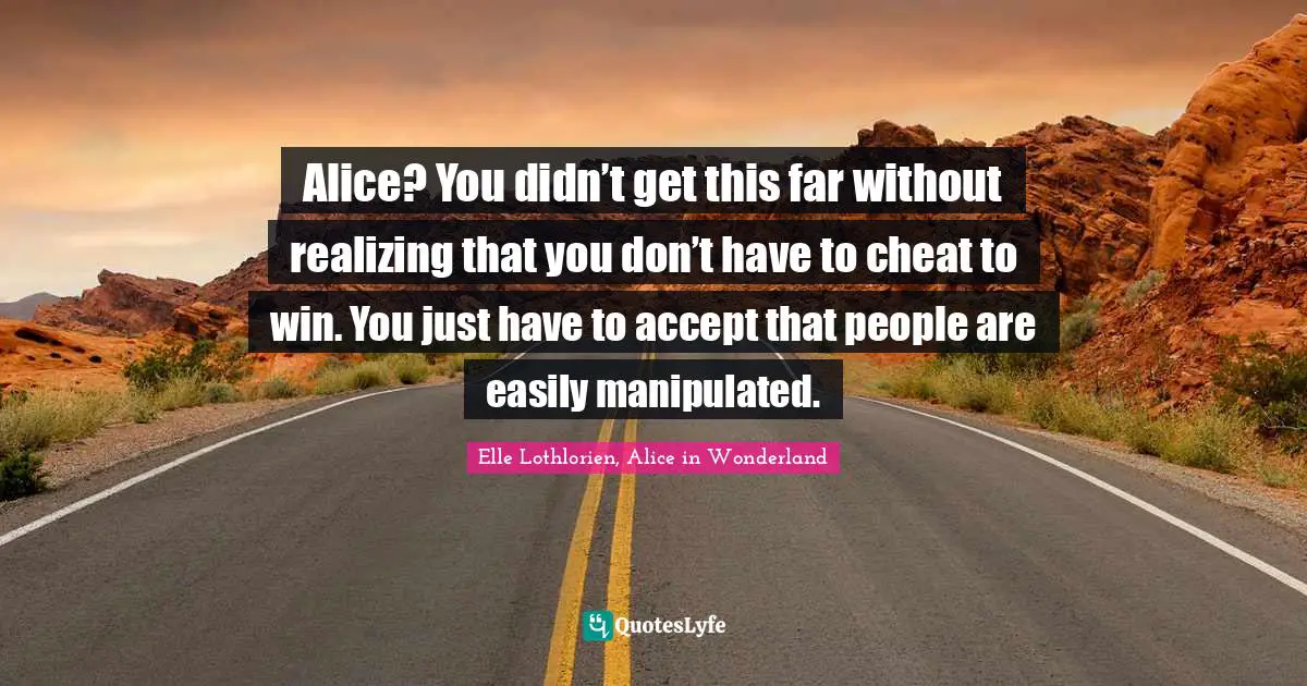 Alice? You didn’t get this far without realizing that you don’t have to cheat to win. You just have to accept that people are easily manipulated.
