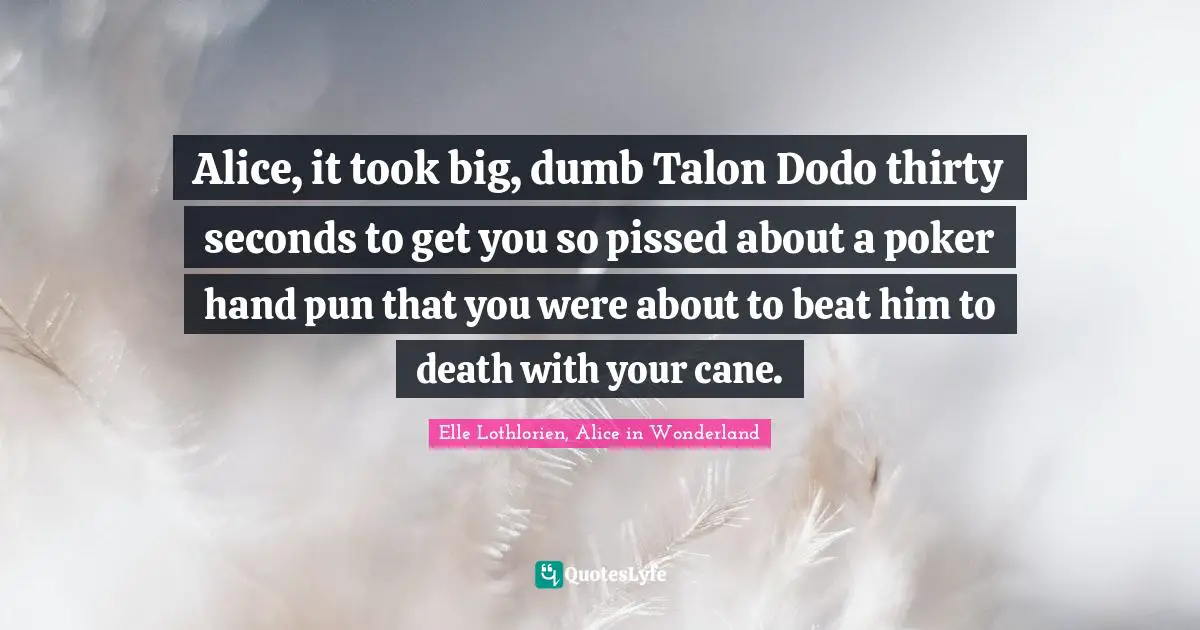 Alice, it took big, dumb Talon Dodo thirty seconds to get you so pissed about a poker hand pun that you were about to beat him to death with your cane.