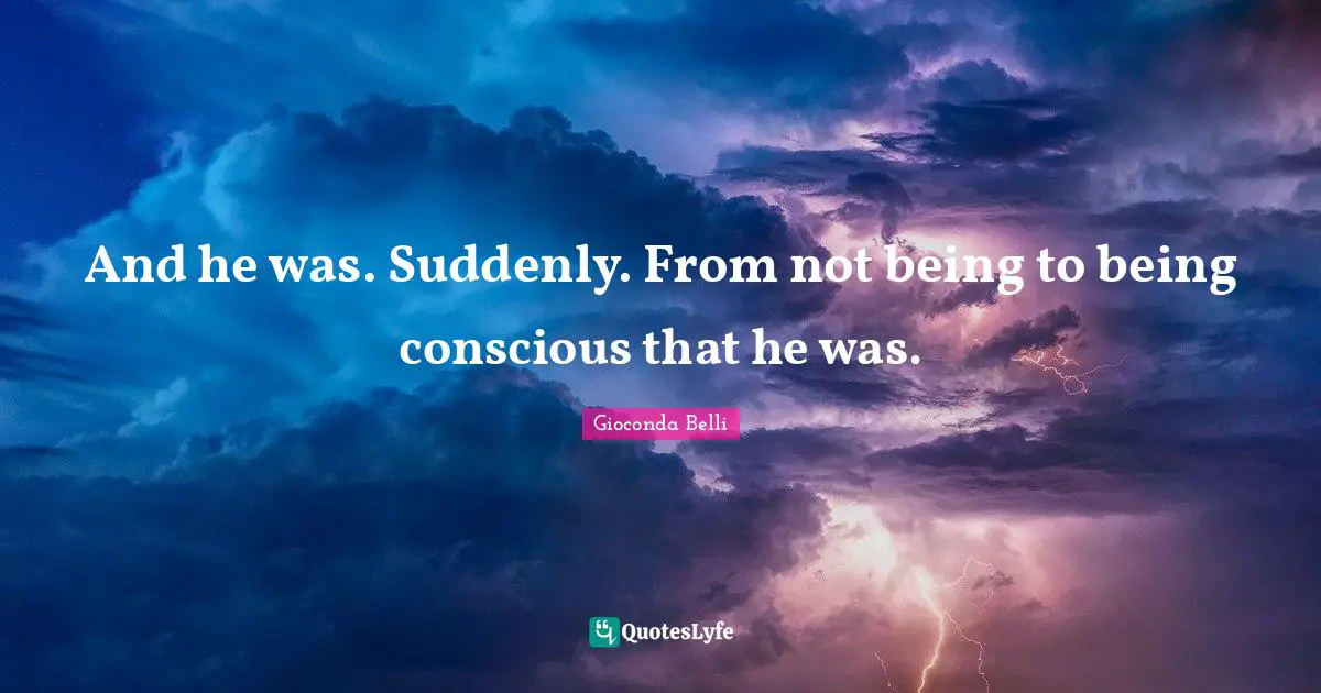 And he was. Suddenly. From not being to being conscious that he was.