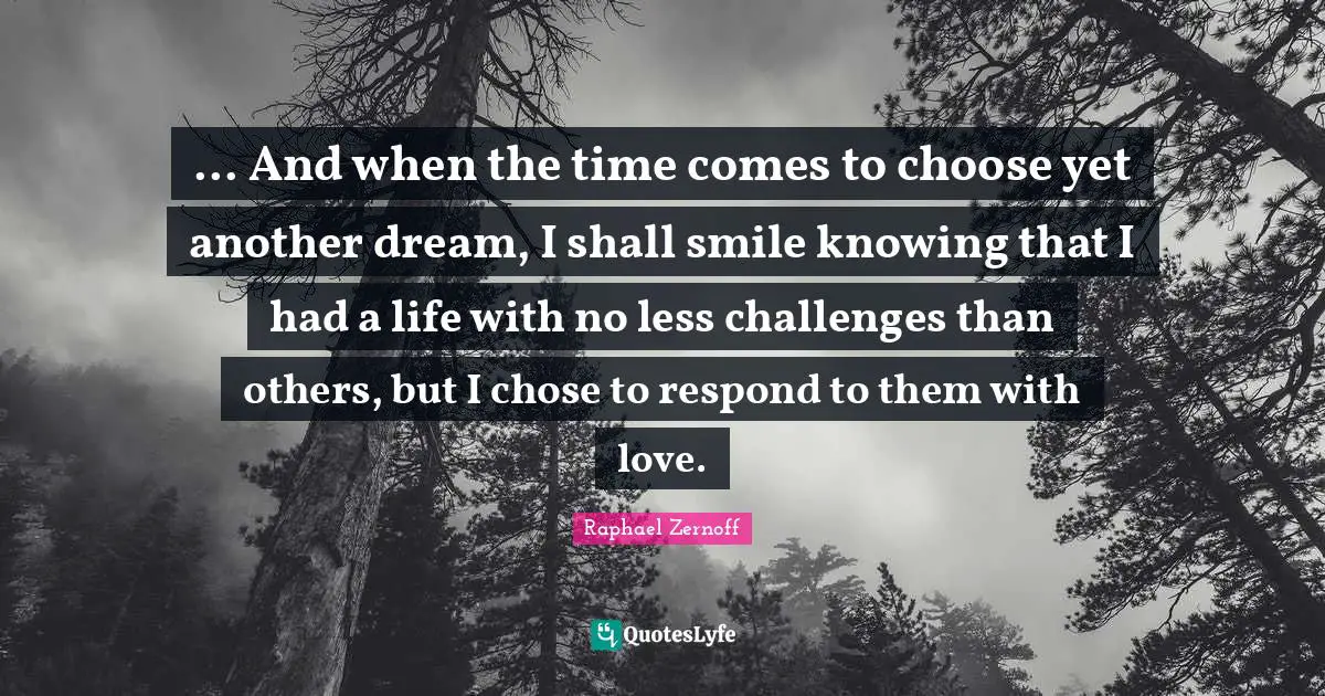 ... And when the time comes to choose yet another dream, I shall smile knowing that I had a life with no less challenges than others, but I chose to respond to them with love.