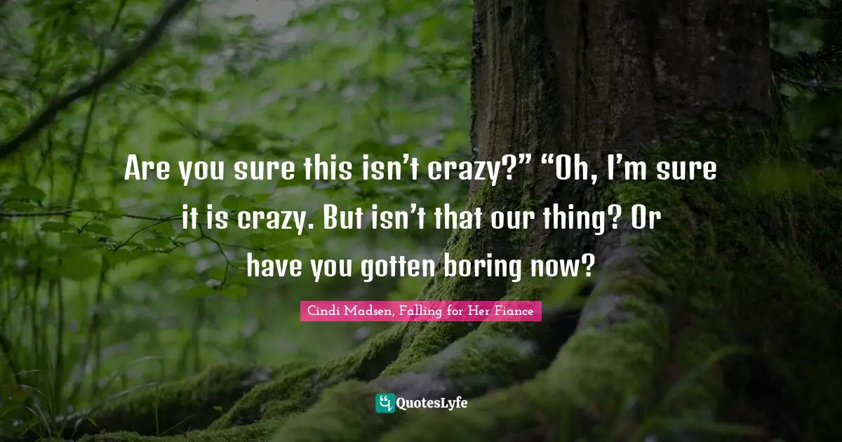 Are you sure this isn’t crazy?” “Oh, I’m sure it is crazy. But isn’t that our thing? Or have you gotten boring now?