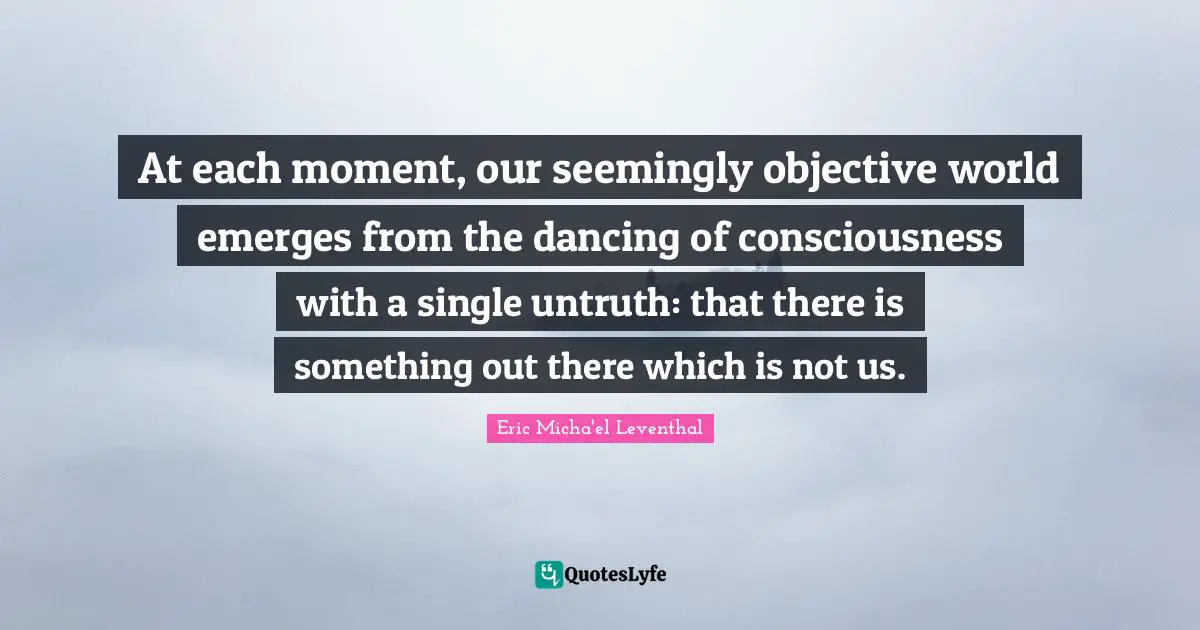 At each moment, our seemingly objective world emerges from the dancing of consciousness with a single untruth: that there is something out there which is not us.