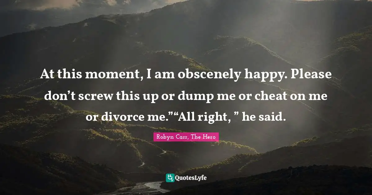 At this moment, I am obscenely happy. Please don’t screw this up or dump me or cheat on me or divorce me.”“All right, ” he said.