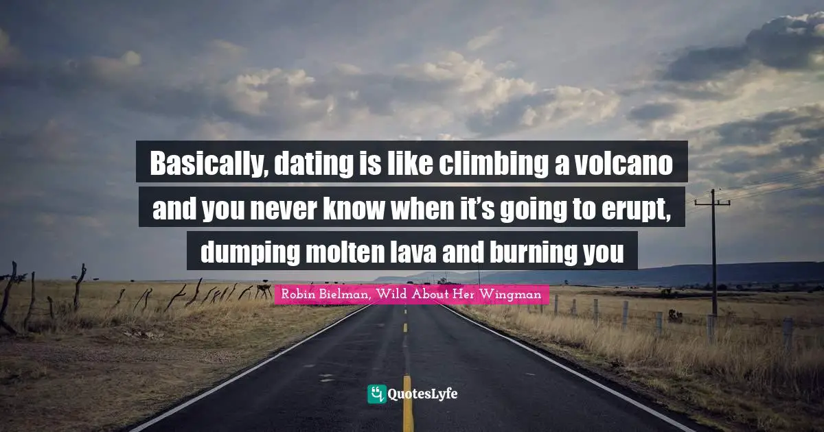 Basically, dating is like climbing a volcano and you never know when it’s going to erupt, dumping molten lava and burning you