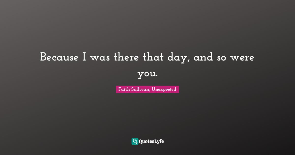 Because I was there that day, and so were you.