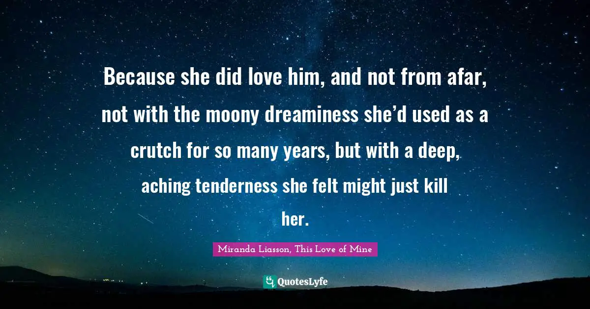 Because she did love him, and not from afar, not with the moony dreaminess she’d used as a crutch for so many years, but with a deep, aching tenderness she felt might just kill her.