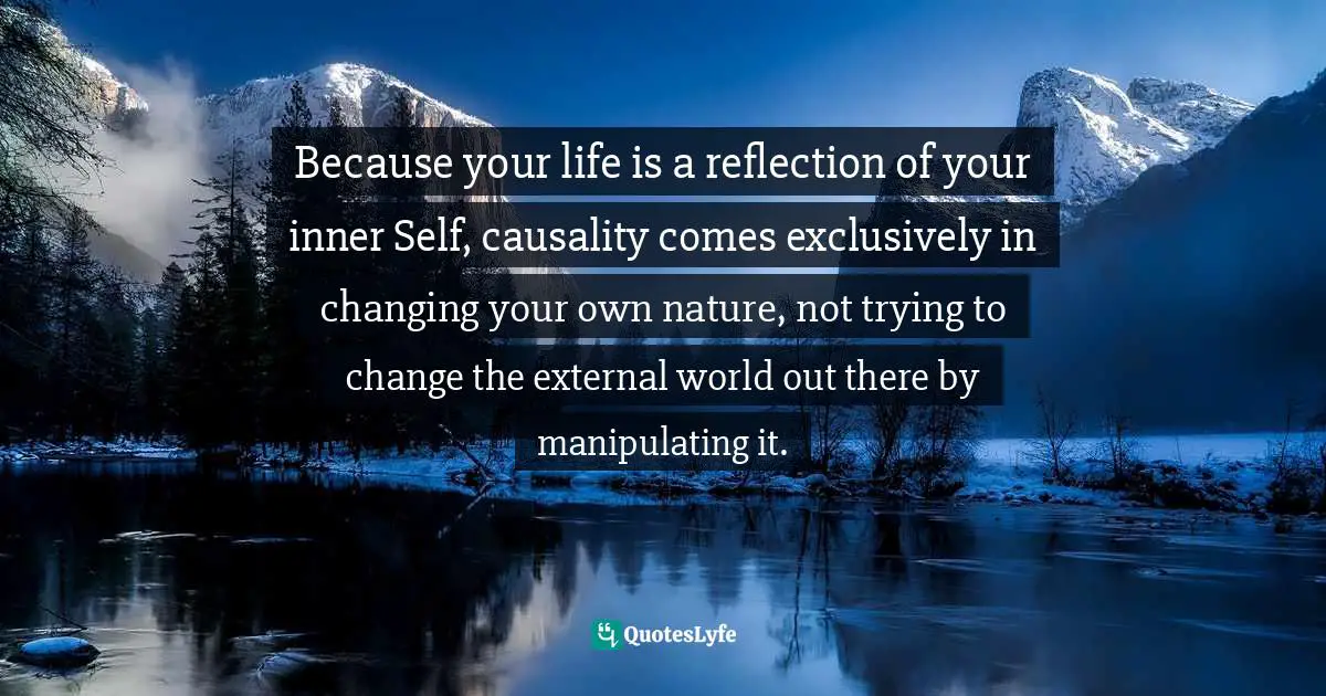 Thomas Daniel Nehrer, Essence Of Reality: A Clear Awareness Of How Life Works Quotes: "Because your life is a reflection of your inner Self, causality comes exclusively in changing your own nature, not trying to change the external world out there by manipulating it."