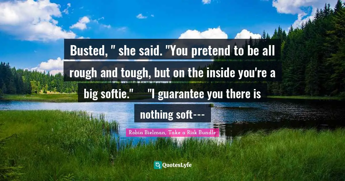 Busted, " she said. "You pretend to be all rough and tough, but on the inside you're a big softie."	"I guarantee you there is nothing soft---
