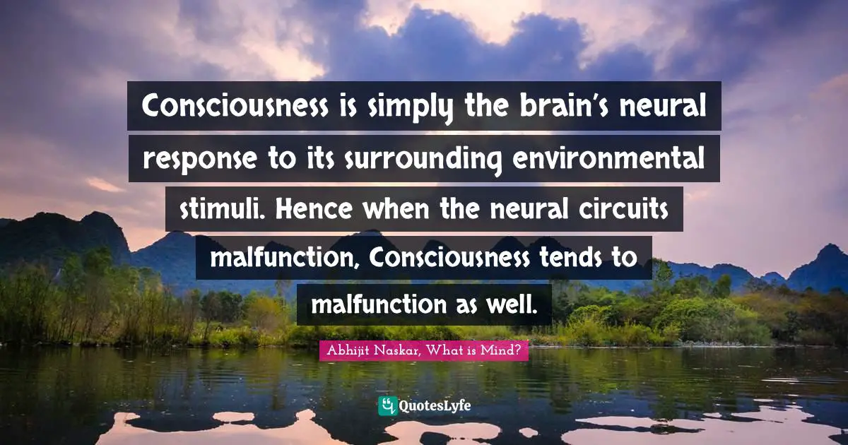 Consciousness is simply the brain’s neural response to its surrounding environmental stimuli. Hence when the neural circuits malfunction, Consciousness tends to malfunction as well.