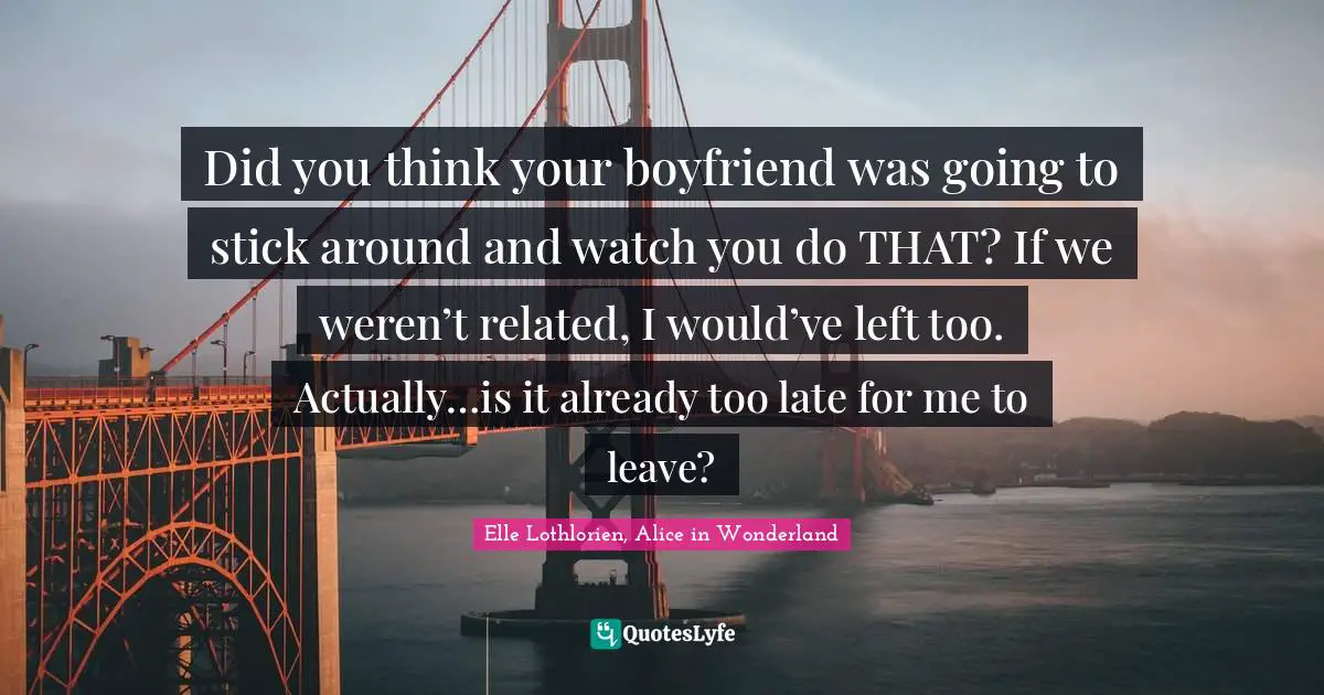 Did you think your boyfriend was going to stick around and watch you do THAT? If we weren’t related, I would’ve left too. Actually…is it already too late for me to leave?