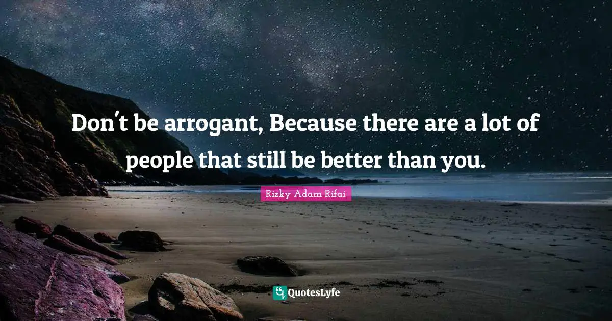 Don't be arrogant, Because there are a lot of people that still be better than you.