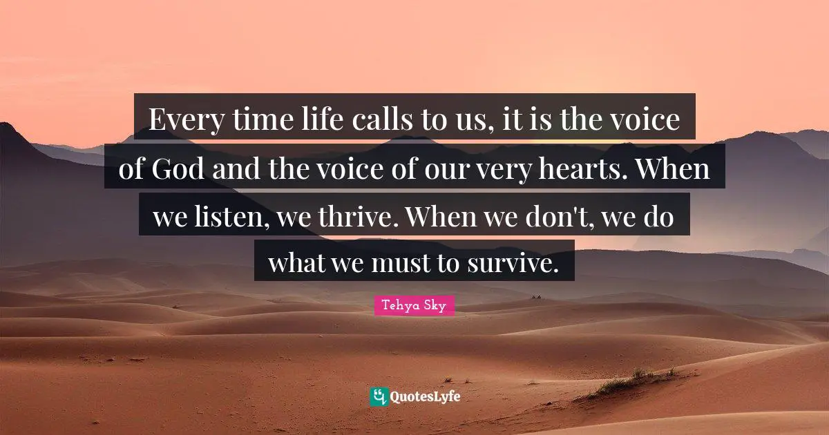 Tehya Sky Quotes: "Every time life calls to us, it is the voice of God and the voice of our very hearts. When we listen, we thrive. When we don't, we do what we must to survive."