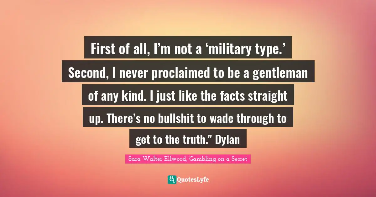 First of all, I’m not a ‘military type.’ Second, I never proclaimed to be a gentleman of any kind. I just like the facts straight up. There’s no bullshit to wade through to get to the truth." Dylan