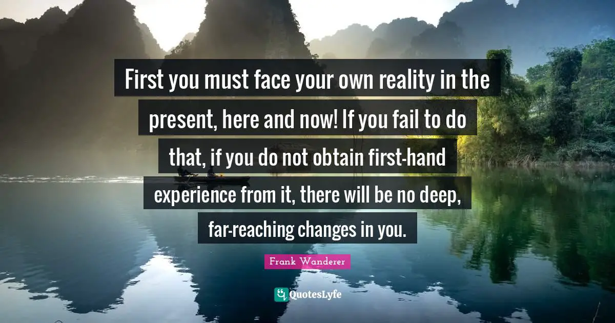 First you must face your own reality in the present, here and now! If you fail to do that, if you do not obtain first-hand experience from it, there will be no deep, far-reaching changes in you.