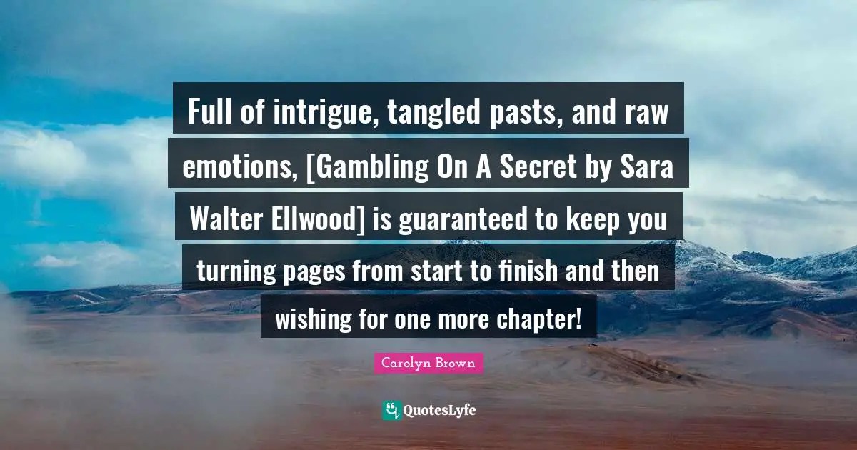 Full of intrigue, tangled pasts, and raw emotions, [Gambling On A Secret by Sara Walter Ellwood] is guaranteed to keep you turning pages from start to finish and then wishing for one more chapter!