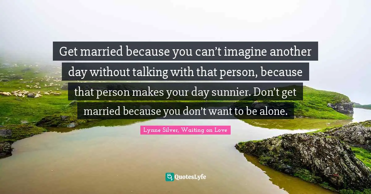 Get married because you can’t imagine another day without talking with that person, because that person makes your day sunnier. Don’t get married because you don’t want to be alone.
